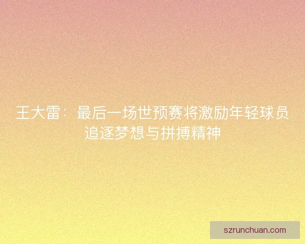 王大雷：最后一场世预赛将激励年轻球员追逐梦想与拼搏精神