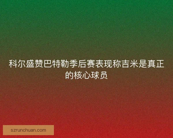 科尔盛赞巴特勒季后赛表现称吉米是真正的核心球员