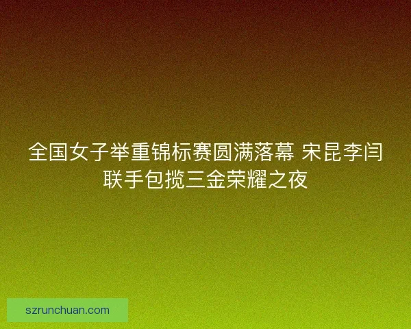 全国女子举重锦标赛圆满落幕 宋昆李闫联手包揽三金荣耀之夜