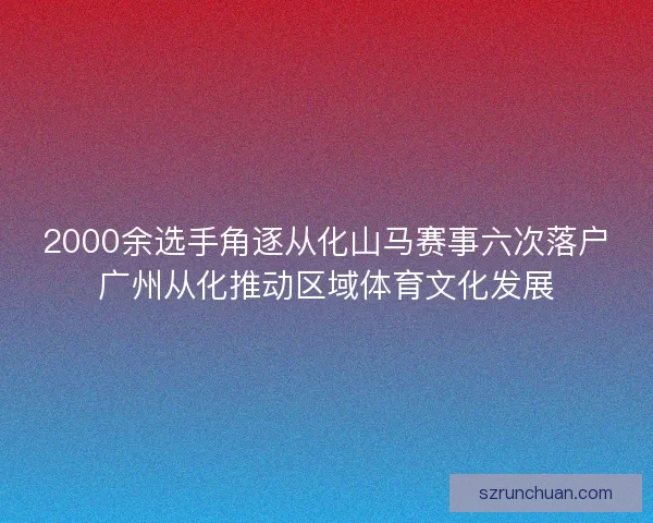 2000余选手角逐从化山马赛事六次落户广州从化推动区域体育文化发展