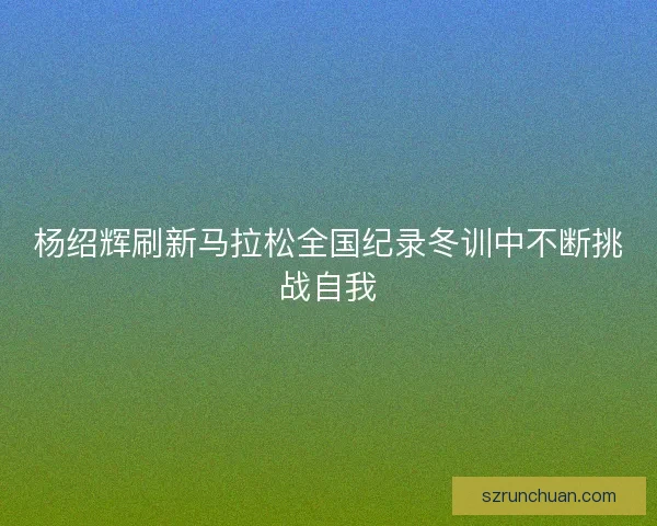杨绍辉刷新马拉松全国纪录冬训中不断挑战自我