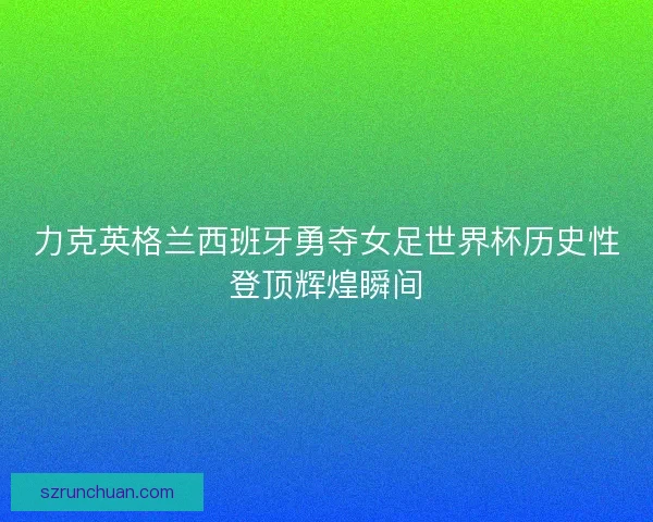 力克英格兰西班牙勇夺女足世界杯历史性登顶辉煌瞬间