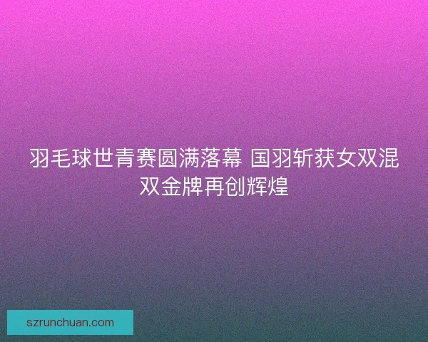 羽毛球世青赛圆满落幕 国羽斩获女双混双金牌再创辉煌 羽毛球世青赛圆满落幕 国羽斩获女双混双金牌再创辉煌