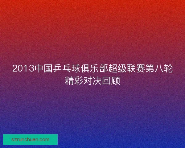 2013中国乒乓球俱乐部超级联赛第八轮精彩对决回顾 2013中国乒乓球俱乐部超级联赛第八轮精彩对决回顾