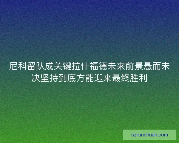 尼科留队成关键拉什福德未来前景悬而未决坚持到底方能迎来最终胜利 尼科留队成关键拉什福德未来前景悬而未决坚持到底方能迎来最终胜利