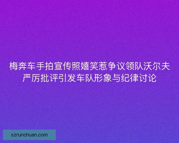 梅奔车手拍宣传照嬉笑惹争议领队沃尔夫严厉批评引发车队形象与纪律讨论 梅奔车手拍宣传照嬉笑惹争议领队沃尔夫严厉批评引发车队形象与纪律讨论