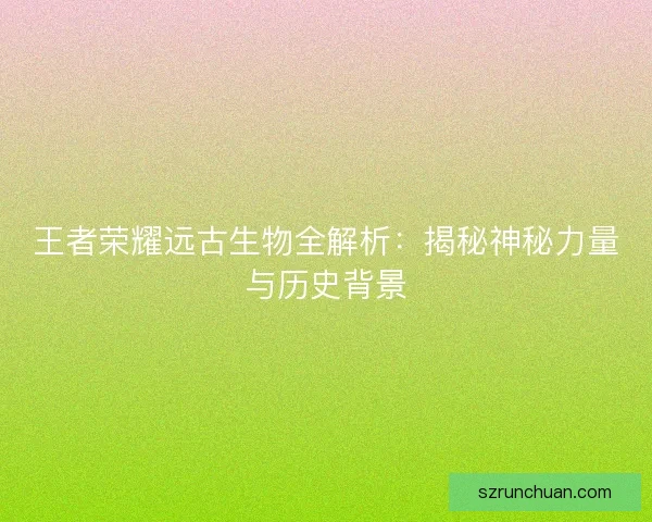 王者荣耀远古生物全解析:揭秘神秘力量与历史背景 王者荣耀远古生物全解析:揭秘神秘力量与历史背景