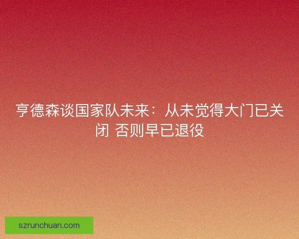 亨德森谈国家队未来:从未觉得大门已关闭 否则早已退役 亨德森谈国家队未来:从未觉得大门已关闭 否则早已退役