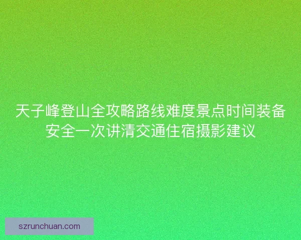天子峰登山全攻略路线难度景点时间装备安全一次讲清交通住宿摄影建议