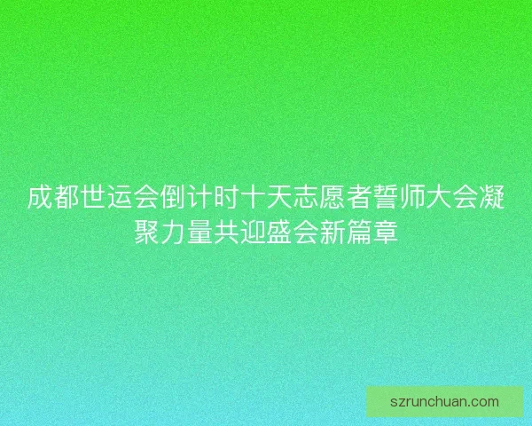 成都世运会倒计时十天志愿者誓师大会凝聚力量共迎盛会新篇章