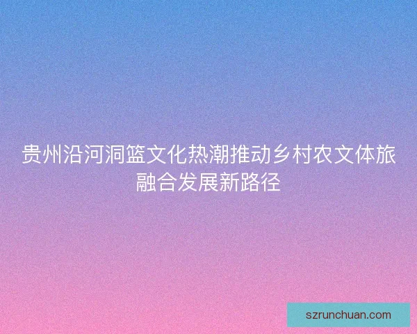 贵州沿河洞篮文化热潮推动乡村农文体旅融合发展新路径 贵州沿河洞篮文化热潮推动乡村农文体旅融合发展新路径