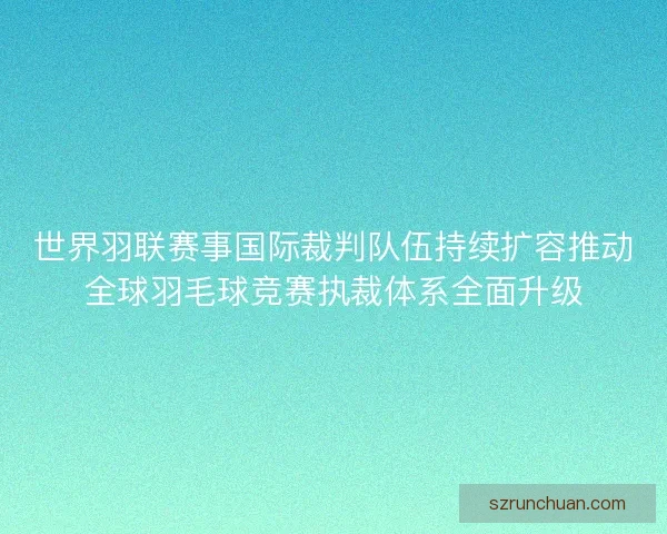 世界羽联赛事国际裁判队伍持续扩容推动全球羽毛球竞赛执裁体系全面升级