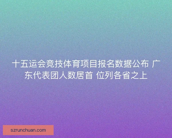 十五运会竞技体育项目报名数据公布 广东代表团人数居首 位列各省之上 十五运会竞技体育项目报名数据公布 广东代表团人数居首 位列各省之上