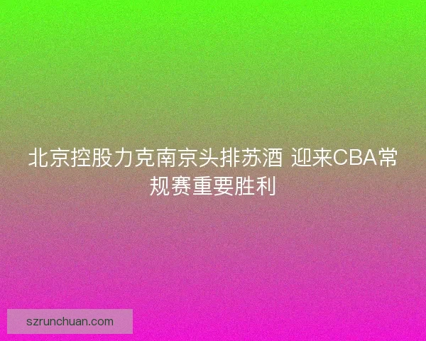北京控股力克南京头排苏酒 迎来CBA常规赛重要胜利 北京控股力克南京头排苏酒 迎来CBA常规赛重要胜利